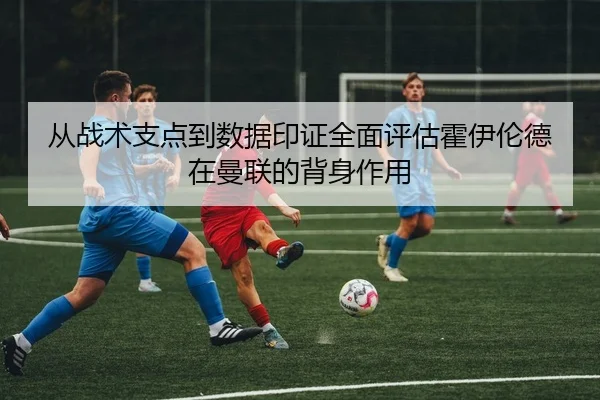 从战术支点到数据印证全面评估霍伊伦德在曼联的背身作用