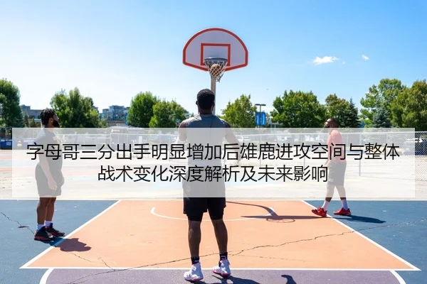 字母哥三分出手明显增加后雄鹿进攻空间与整体战术变化深度解析及未来影响