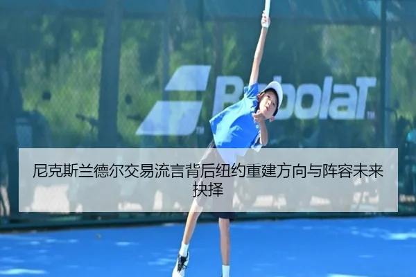 尼克斯兰德尔交易流言背后纽约重建方向与阵容未来抉择
