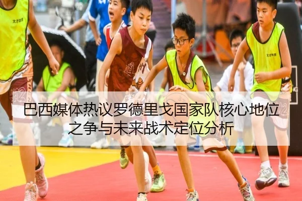 巴西媒体热议罗德里戈国家队核心地位之争与未来战术定位分析