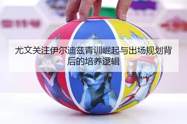 尤文关注伊尔迪兹青训崛起与出场规划背后的培养逻辑
