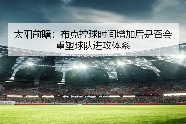 太阳前瞻：布克控球时间增加后是否会重塑球队进攻体系