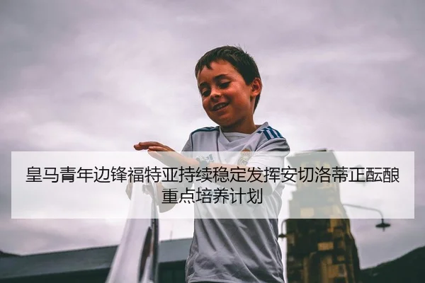 皇马青年边锋福特亚持续稳定发挥安切洛蒂正酝酿重点培养计划